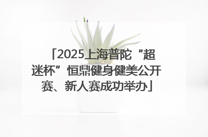 2025上海普陀“超迷杯”恒鼎健身健美公开赛、新人赛成功举办